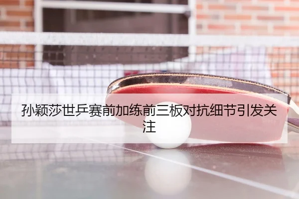 孙颖莎世乒赛前加练前三板对抗细节引发关注