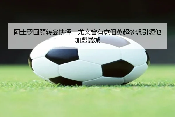阿圭罗回顾转会抉择：尤文曾有意但英超梦想引领他加盟曼城